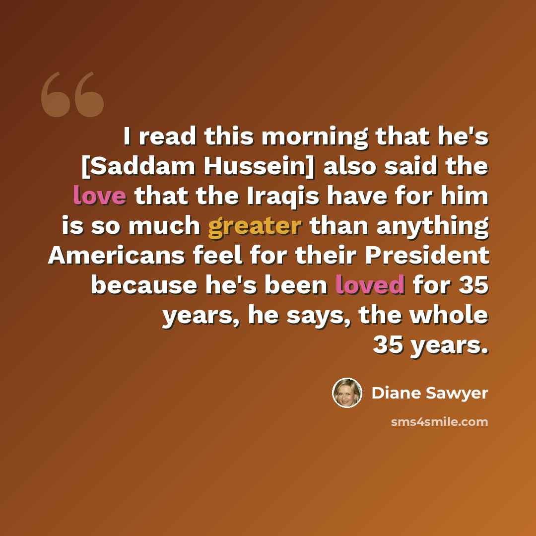 “I read this morning that he's [Saddam Hussein] also said the love that the Iraqis have for him is so much greater than anything Americans feel for their President because he's been loved for 35 years, he says, the whole 35 years.” quote by Diane Sawyer