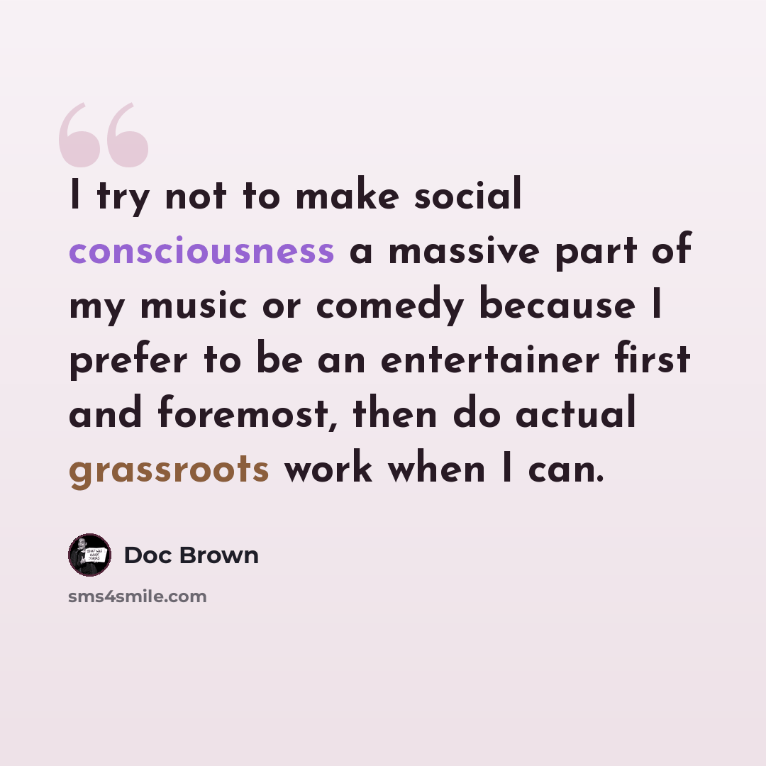 “I try not to make social consciousness a massive part of my music or comedy because I prefer to be an entertainer first and foremost, then do actual grassroots work when I can.” quote by Doc Brown