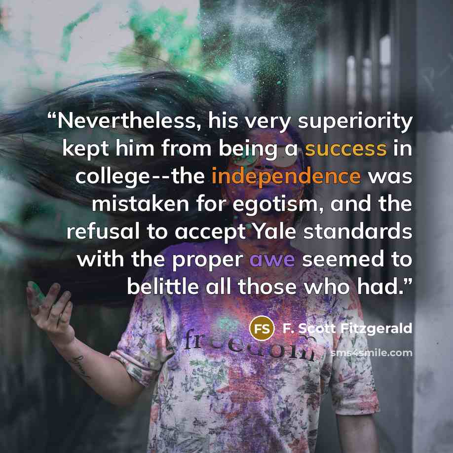 “Nevertheless, his very superiority kept him from being a success in college--the independence was mistaken for egotism, and the refusal to accept Yale standards with the proper awe seemed to belittle all those who had.” quote by F. Scott Fitzgerald