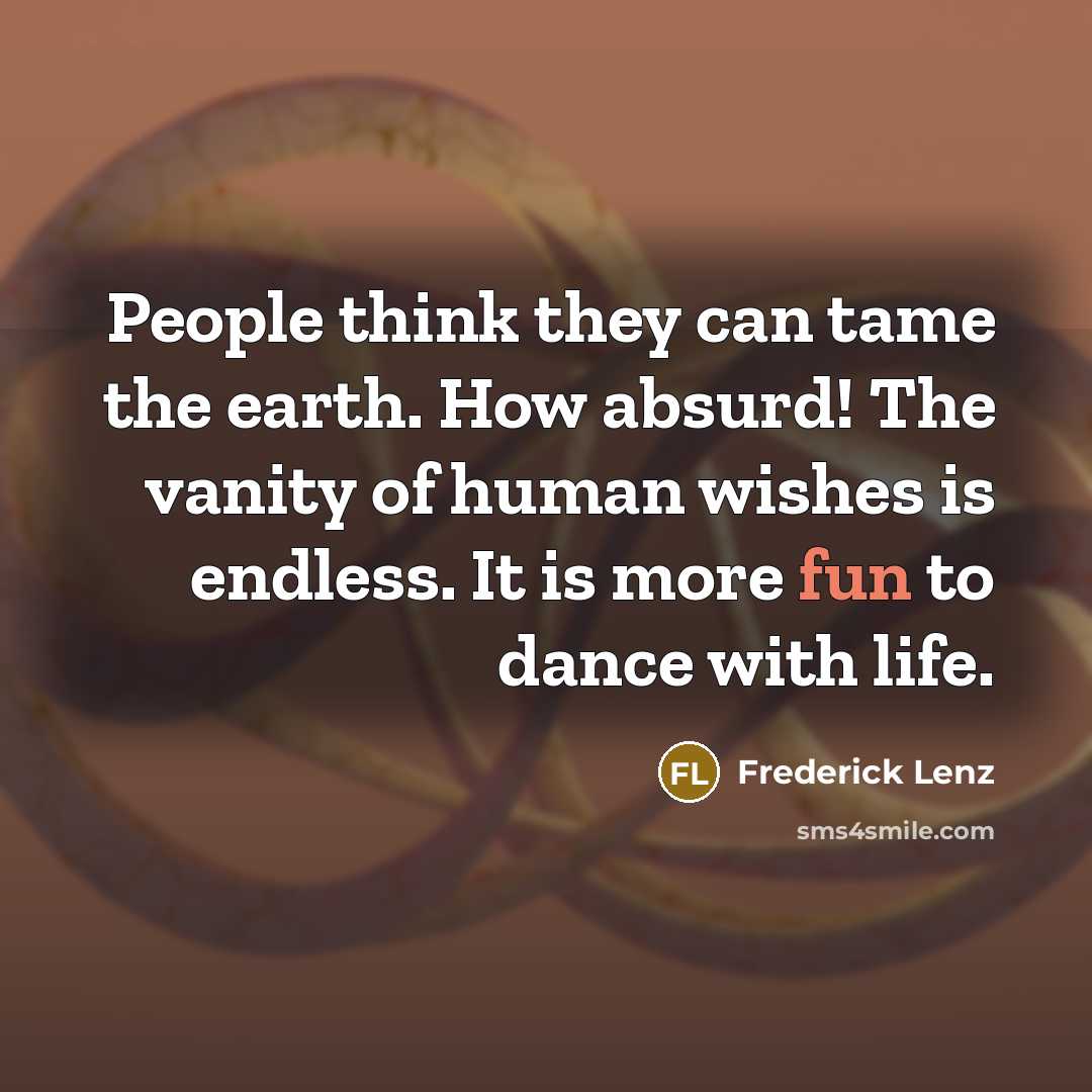 “People think they can tame the earth. How absurd! The vanity of human wishes is endless. It is more fun to dance with life.” quote by Frederick Lenz