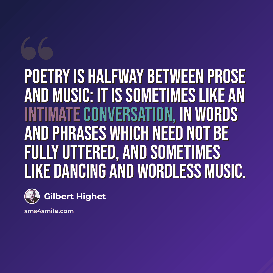 “Poetry is halfway between prose and music: it is sometimes like an intimate conversation, in words and phrases which need not be fully uttered, and sometimes like dancing and wordless music.” quote by Gilbert Highet