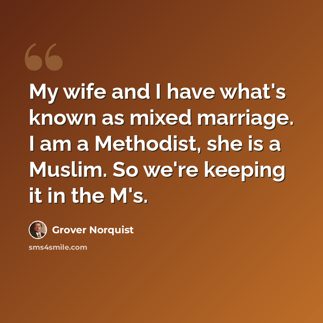 “My wife and I have what's known as mixed marriage. I am a Methodist, she is a Muslim. So we're keeping it in the M's.” quote by Grover Norquist