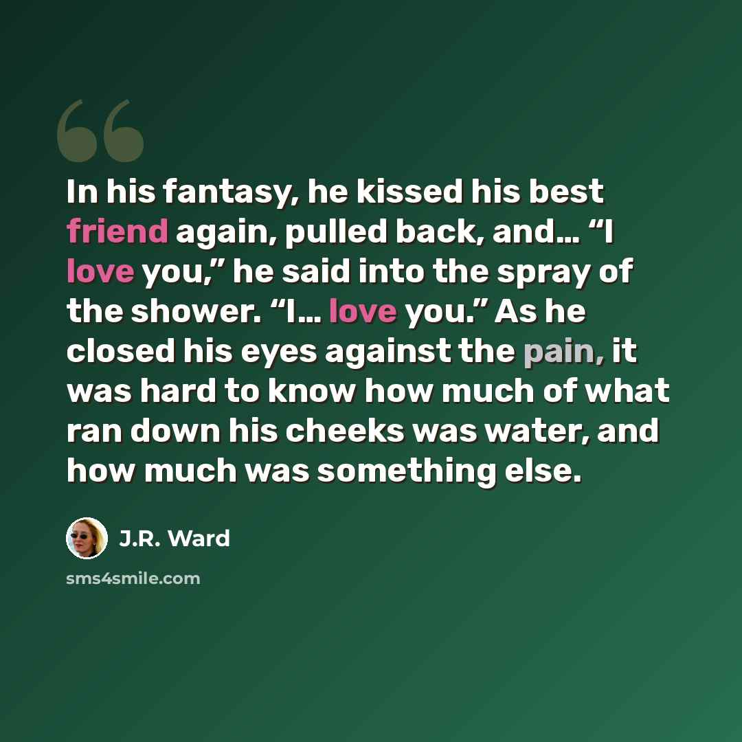 “In his fantasy, he kissed his best friend again, pulled back, and… “I love you,” he said into the spray of the shower. “I… love you.” As he closed his eyes against the pain, it was hard to know how much of what ran down his cheeks was water, and how much was something else.” quote by J.R. Ward