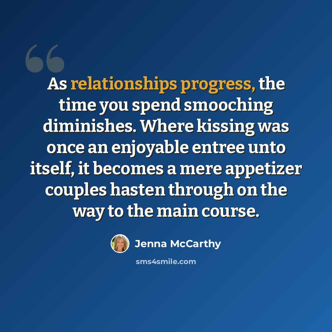 “As relationships progress, the time you spend smooching diminishes. Where kissing was once an enjoyable entree unto itself, it becomes a mere appetizer couples hasten through on the way to the main course.” quote by Jenna McCarthy