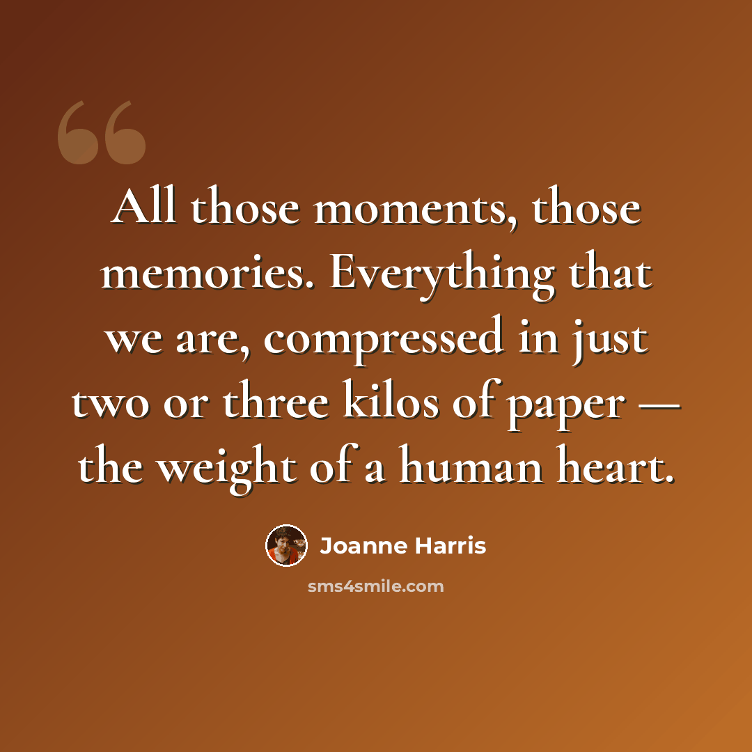“All those moments, those memories. Everything that we are, compressed in just two or three kilos of paper — the weight of a human heart.” quote by Joanne Harris