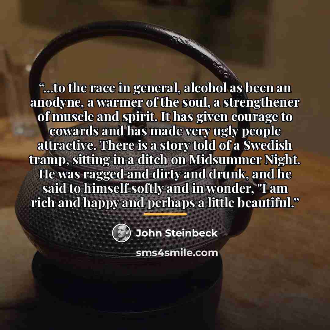 “...to the race in general, alcohol as been an anodyne, a warmer of the soul, a strengthener of muscle and spirit. It has given courage to cowards and has made very ugly people attractive. There is a story told of a Swedish tramp, sitting in a ditch on Midsummer Night. He was ragged and dirty and…” quote by John Steinbeck