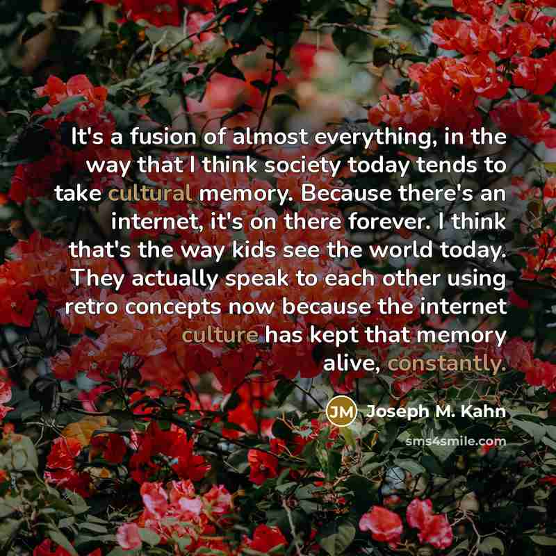 “It's a fusion of almost everything, in the way that I think society today tends to take cultural memory. Because there's an internet, it's on there forever. I think that's the way kids see the world today. They actually speak to each other using retro concepts now because the internet culture has…” quote by Joseph M. Kahn