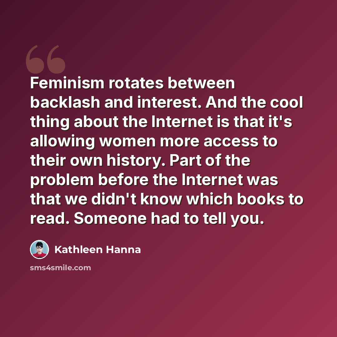“Feminism rotates between backlash and interest. And the cool thing about the Internet is that it's allowing women more access to their own history. Part of the problem before the Internet was that we didn't know which books to read. Someone had to tell you.” quote by Kathleen Hanna