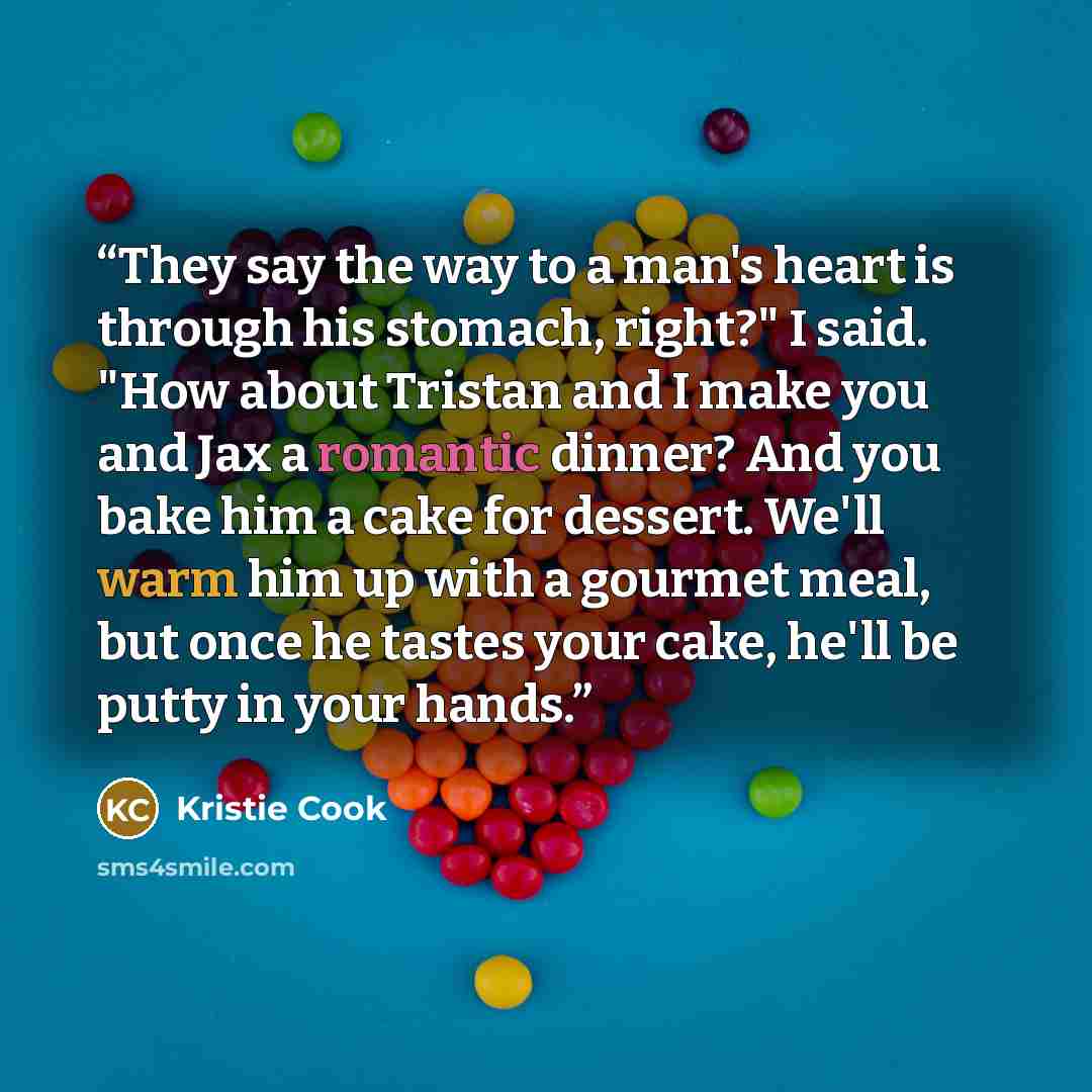 “They say the way to a man's heart is through his stomach, right?" I said. "How about Tristan and I make you and Jax a romantic dinner? And you bake him a cake for dessert. We'll warm him up with a gourmet meal, but once he tastes your cake, he'll be putty in your hands.” quote by Kristie Cook