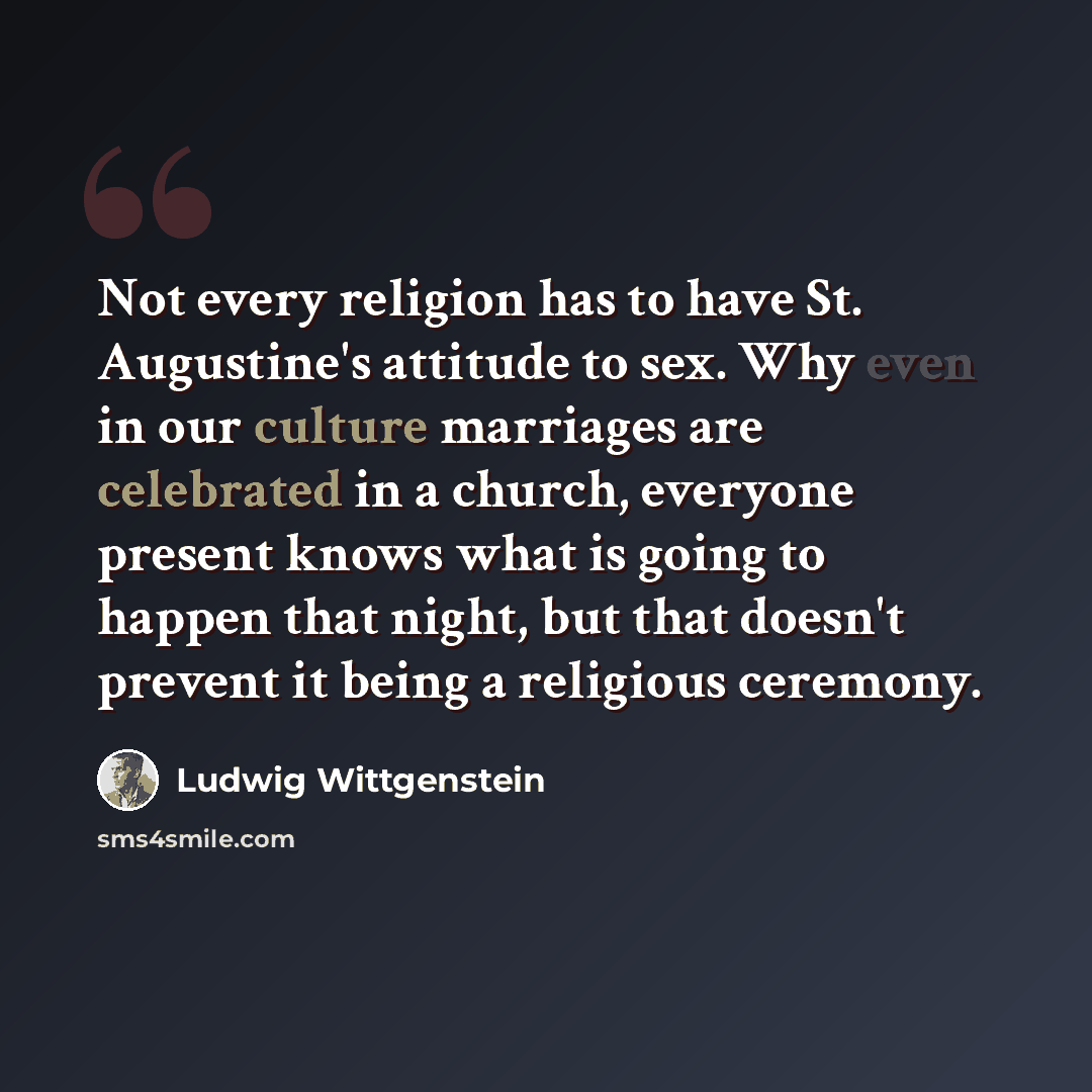 “Not every religion has to have St. Augustine's attitude to sex. Why even in our culture marriages are celebrated in a church, everyone present knows what is going to happen that night, but that doesn't prevent it being a religious ceremony.” quote by Ludwig Wittgenstein