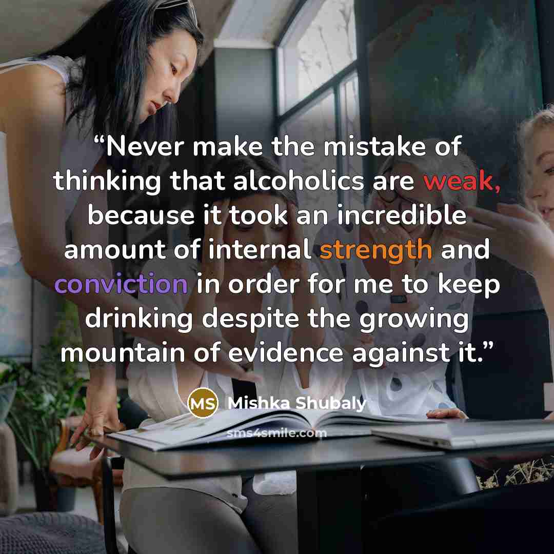 “Never make the mistake of thinking that alcoholics are weak, because it took an incredible amount of internal strength and conviction in order for me to keep drinking despite the growing mountain of evidence against it.” quote by Mishka Shubaly