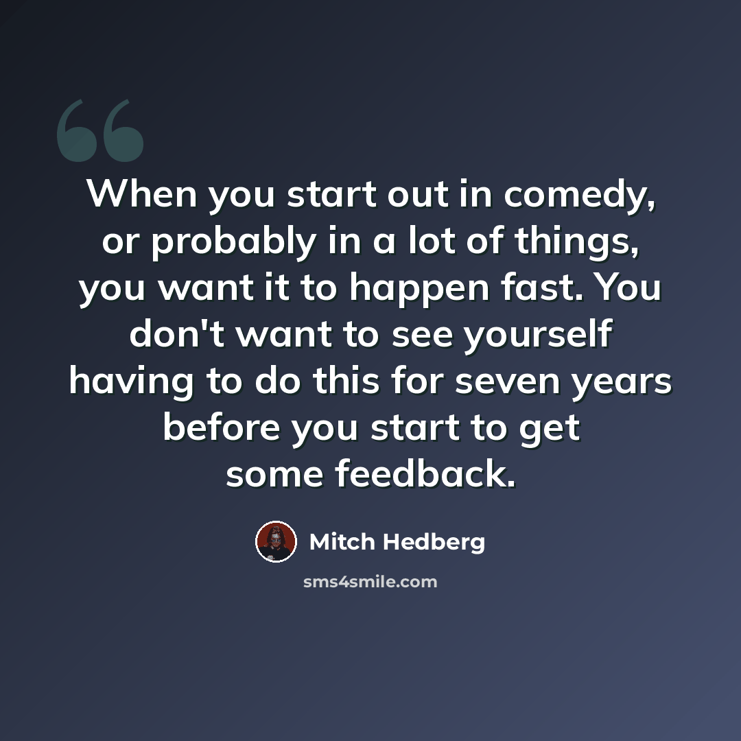 “When you start out in comedy, or probably in a lot of things, you want it to happen fast. You don't want to see yourself having to do this for seven years before you start to get some feedback.” quote by Mitch Hedberg