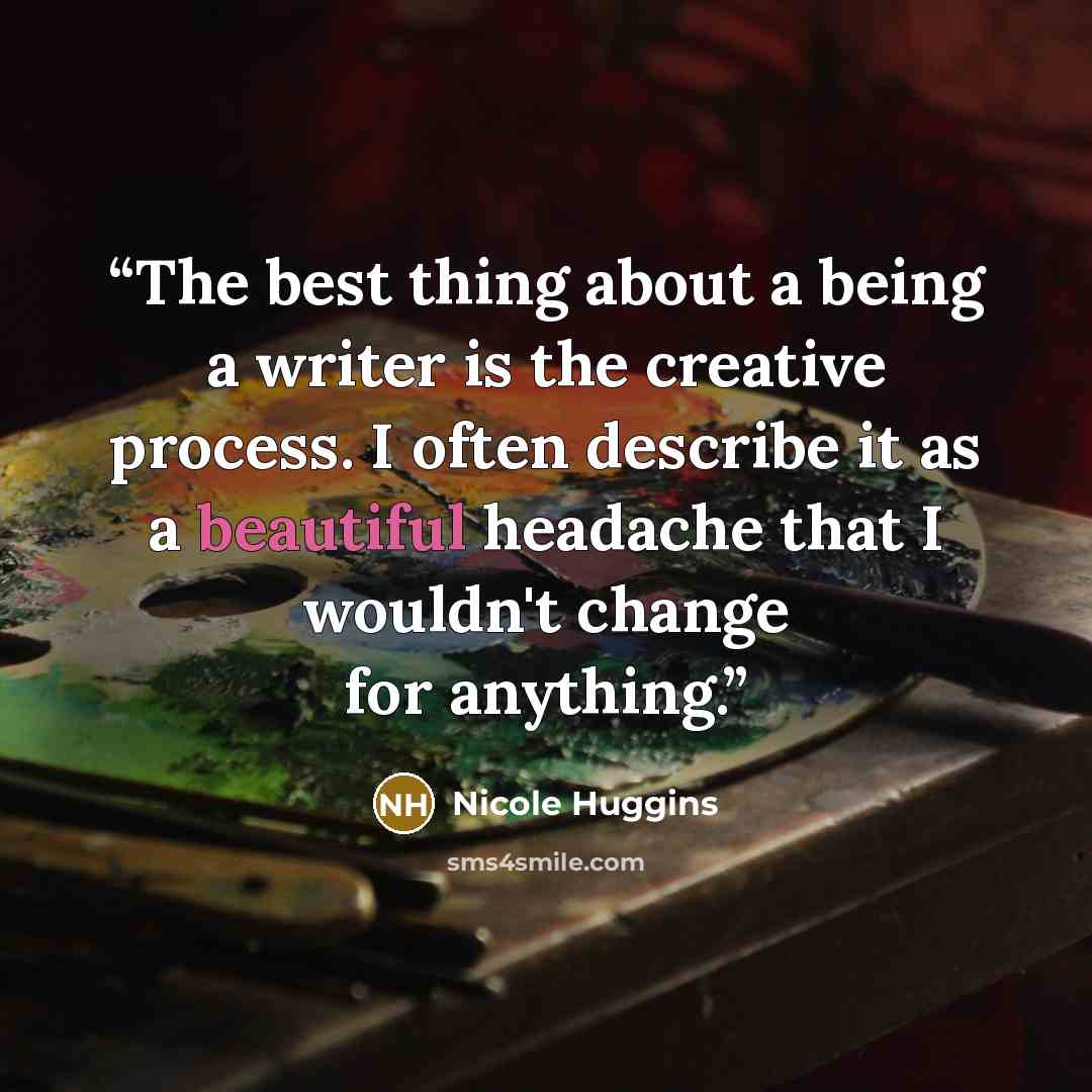 “The best thing about a being a writer is the creative process. I often describe it as a beautiful headache that I wouldn't change for anything.” quote by Nicole Huggins