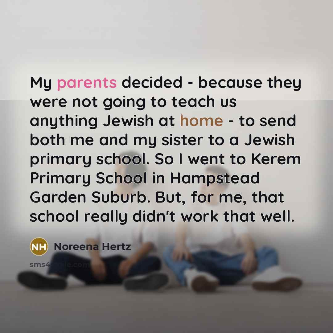 “My parents decided - because they were not going to teach us anything Jewish at home - to send both me and my sister to a Jewish primary school. So I went to Kerem Primary School in Hampstead Garden Suburb. But, for me, that school really didn't work that well.” quote by Noreena Hertz