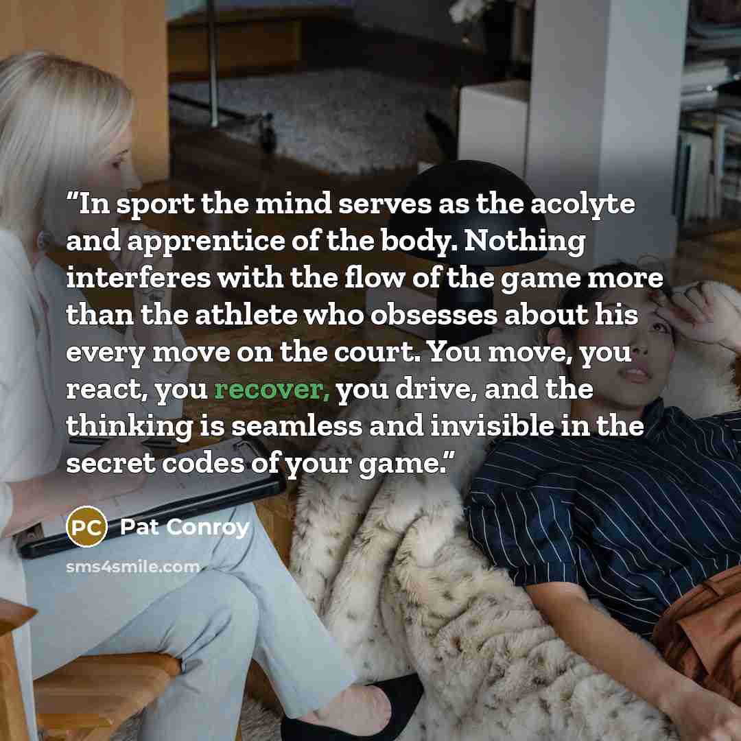 “In sport the mind serves as the acolyte and apprentice of the body. Nothing interferes with the flow of the game more than the athlete who obsesses about his every move on the court. You move, you react, you recover, you drive, and the thinking is seamless and invisible in the secret codes of your…” quote by Pat Conroy