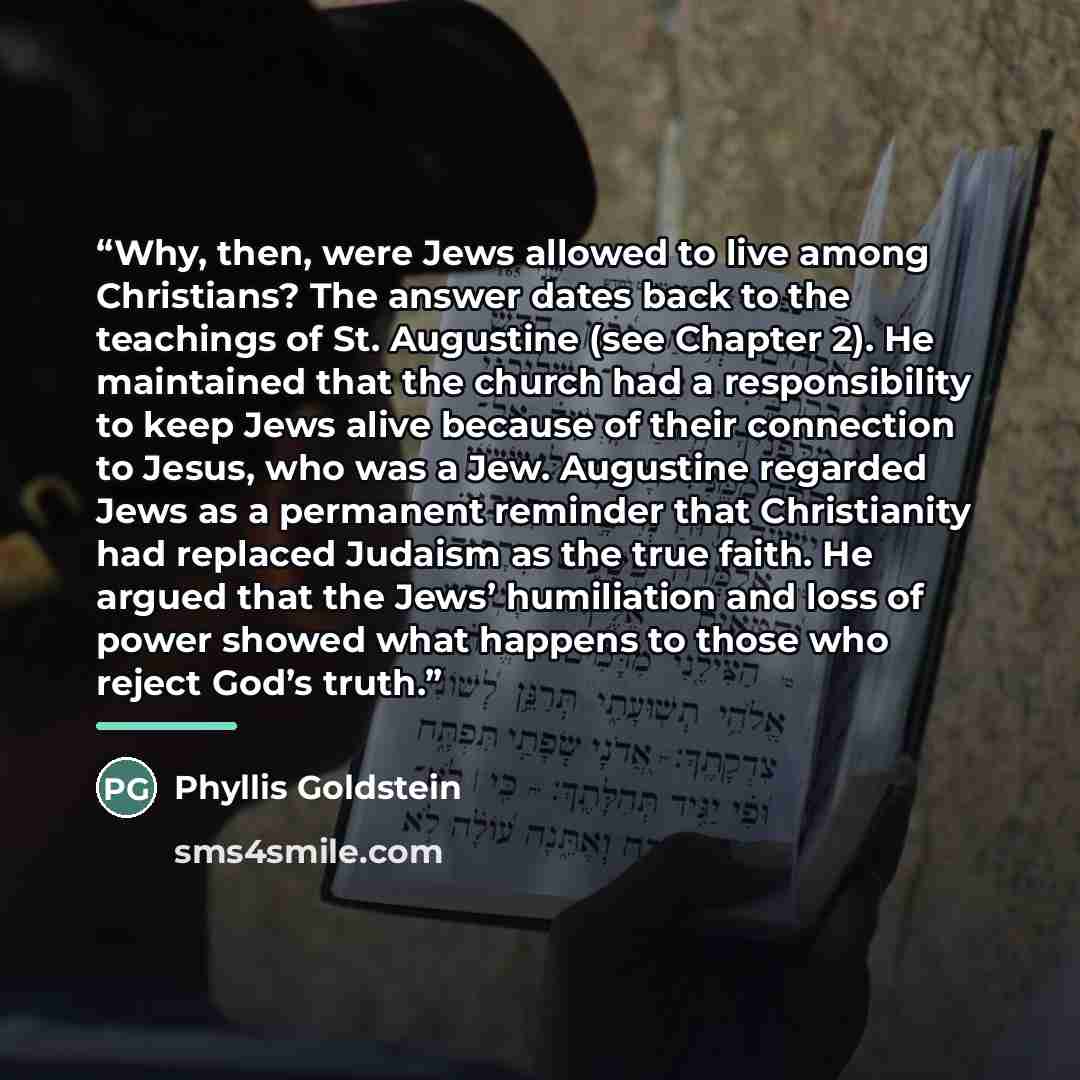 “Why, then, were Jews allowed to live among Christians? The answer dates back to the teachings of St. Augustine (see Chapter 2). He maintained that the church had a responsibility to keep Jews alive because of their connection to Jesus, who was a Jew. Augustine regarded Jews as a permanent reminder…” quote by Phyllis Goldstein