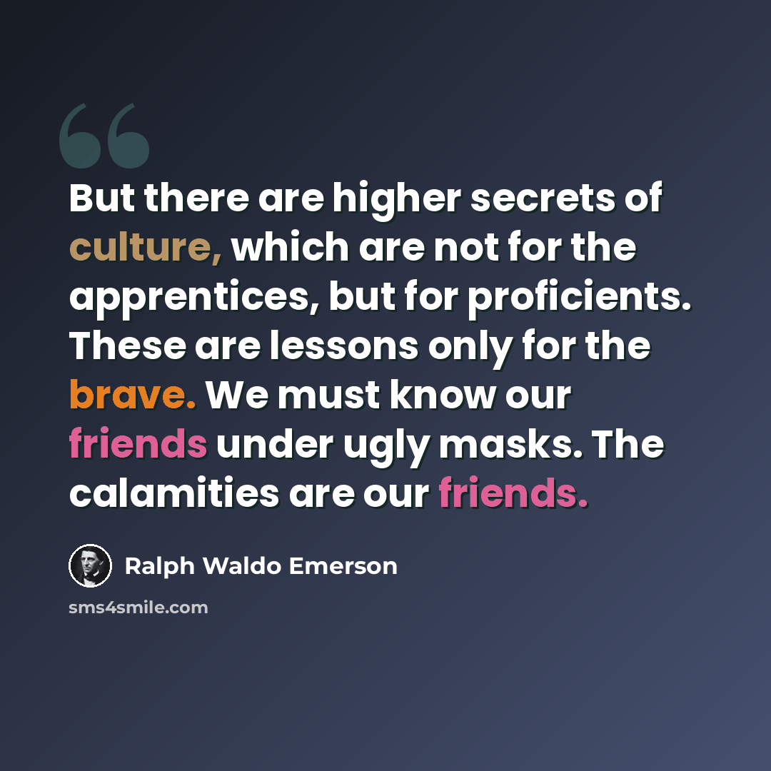“But there are higher secrets of culture, which are not for the apprentices, but for proficients. These are lessons only for the brave. We must know our friends under ugly masks. The calamities are our friends.” quote by Ralph Waldo Emerson