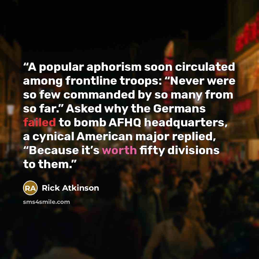 “A popular aphorism soon circulated among frontline troops: “Never were so few commanded by so many from so far.” Asked why the Germans failed to bomb AFHQ headquarters, a cynical American major replied, “Because it’s worth fifty divisions to them.” quote by Rick Atkinson