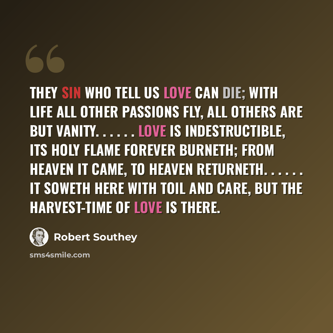 “They sin who tell us love can die; With life all other passions fly, All others are but vanity. . . . . . Love is indestructible, Its holy flame forever burneth; From heaven it came, to heaven returneth. . . . . . It soweth here with toil and care, But the harvest-time of love is there.” quote by Robert Southey