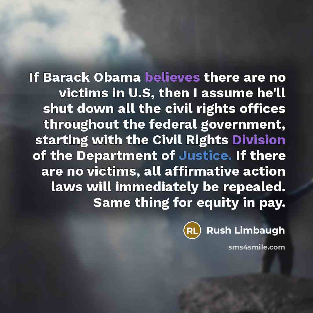 “If Barack Obama believes there are no victims in U.S, then I assume he'll shut down all the civil rights offices throughout the federal government, starting with the Civil Rights Division of the Department of Justice. If there are no victims, all affirmative action laws will immediately be…” quote by Rush Limbaugh