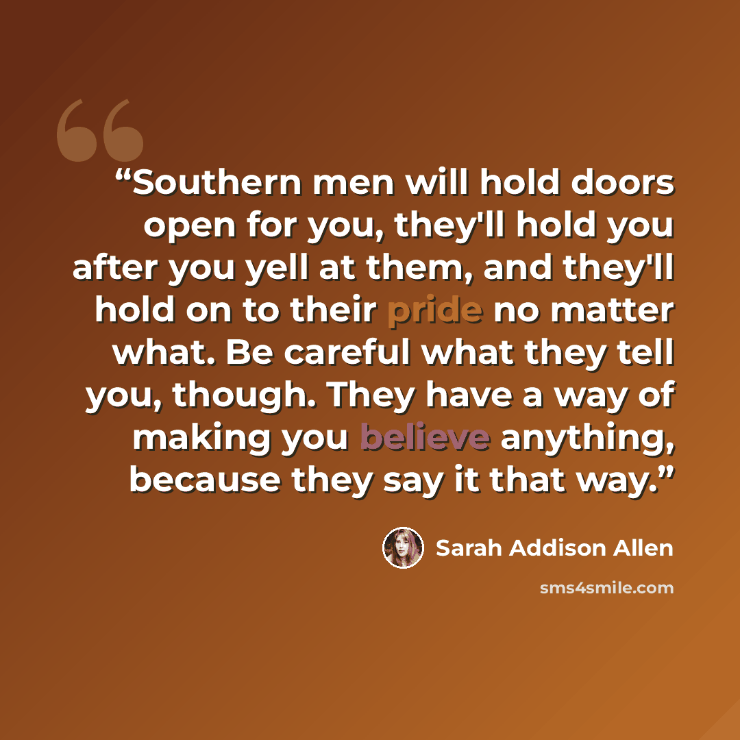 “Southern men will hold doors open for you, they'll hold you after you yell at them, and they'll hold on to their pride no matter what. Be careful what they tell you, though. They have a way of making you believe anything, because they say it that way.” quote by Sarah Addison Allen