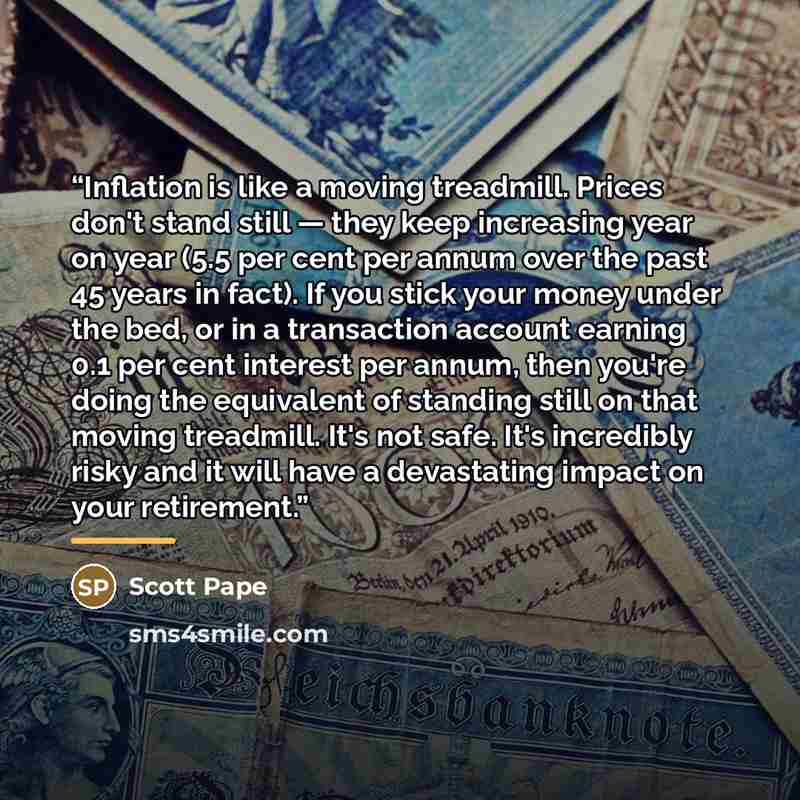“Inflation is like a moving treadmill. Prices don't stand still — they keep increasing year on year (5.5 per cent per annum over the past 45 years in fact). If you stick your money under the bed, or in a transaction account earning 0.1 per cent interest per annum, then you're doing the equivalent…” quote by Scott Pape