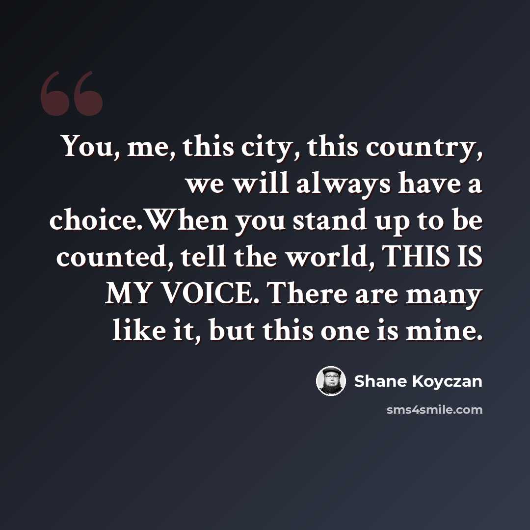 “You, me, this city, this country, we will always have a choice.When you stand up to be counted, tell the world, THIS IS MY VOICE. There are many like it, but this one is mine.” quote by Shane Koyczan
