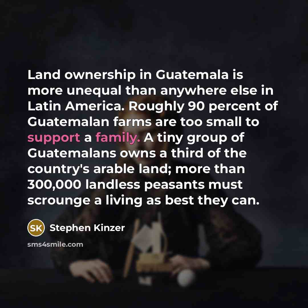“Land ownership in Guatemala is more unequal than anywhere else in Latin America. Roughly 90 percent of Guatemalan farms are too small to support a family. A tiny group of Guatemalans owns a third of the country's arable land; more than 300,000 landless peasants must scrounge a living as best they…” quote by Stephen Kinzer