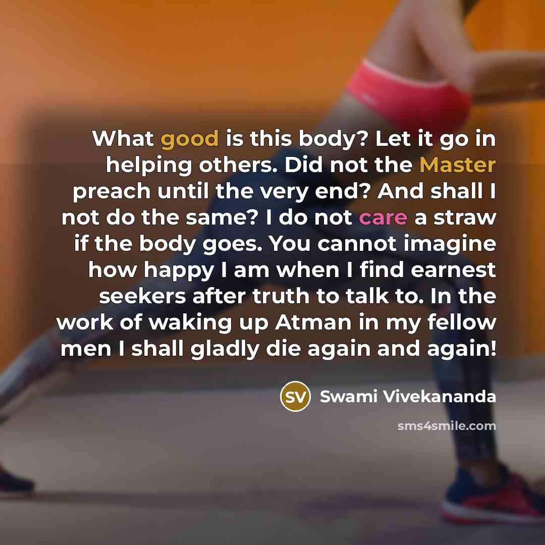 “What good is this body? Let it go in helping others. Did not the Master preach until the very end? And shall I not do the same? I do not care a straw if the body goes. You cannot imagine how happy I am when I find earnest seekers after truth to talk to. In the work of waking up Atman in my fellow…” quote by Swami Vivekananda