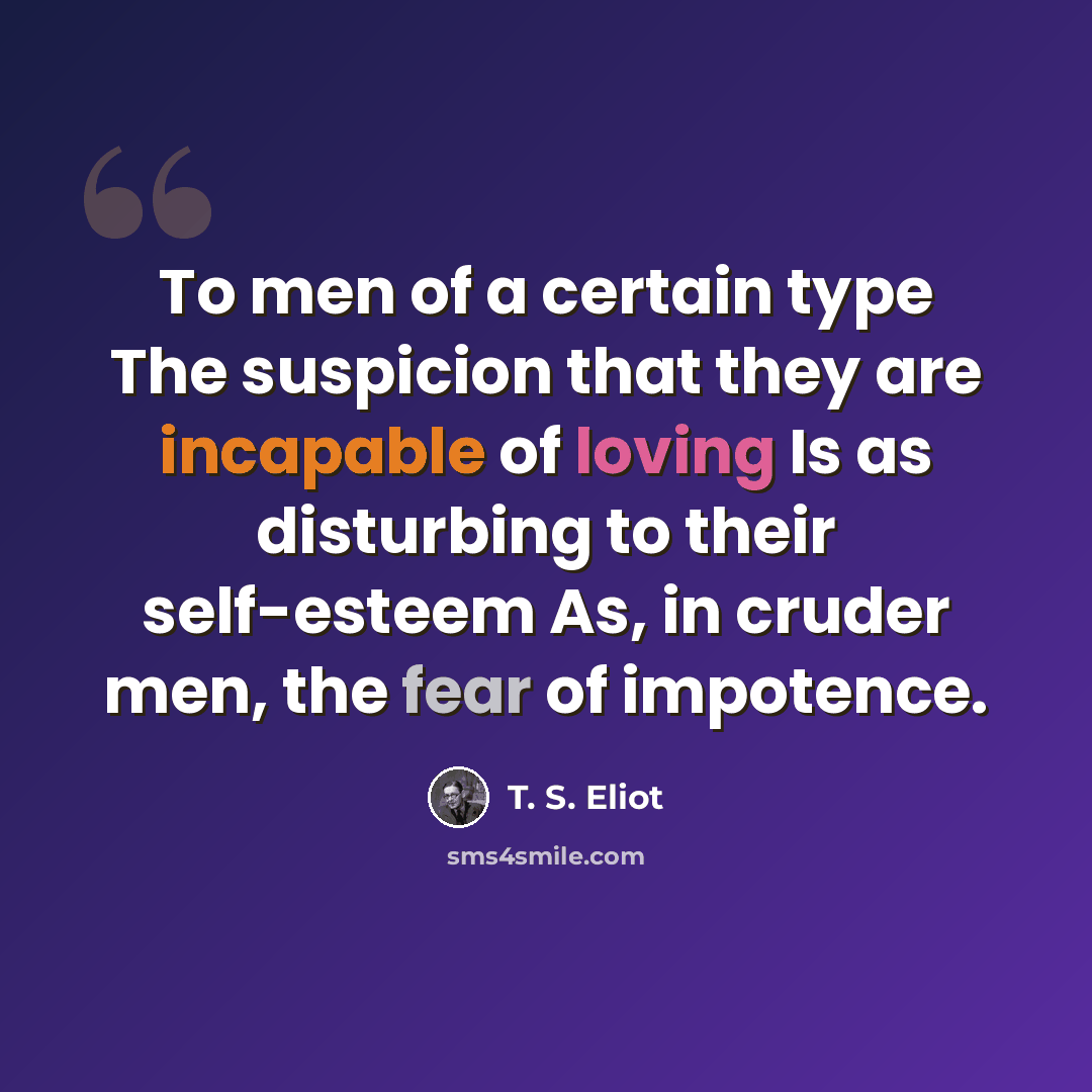 “To men of a certain type The suspicion that they are incapable of loving Is as disturbing to their self-esteem As, in cruder men, the fear of impotence.” quote by T. S. Eliot