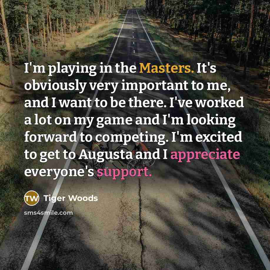 “I'm playing in the Masters. It's obviously very important to me, and I want to be there. I've worked a lot on my game and I'm looking forward to competing. I'm excited to get to Augusta and I appreciate everyone's support.” quote by Tiger Woods