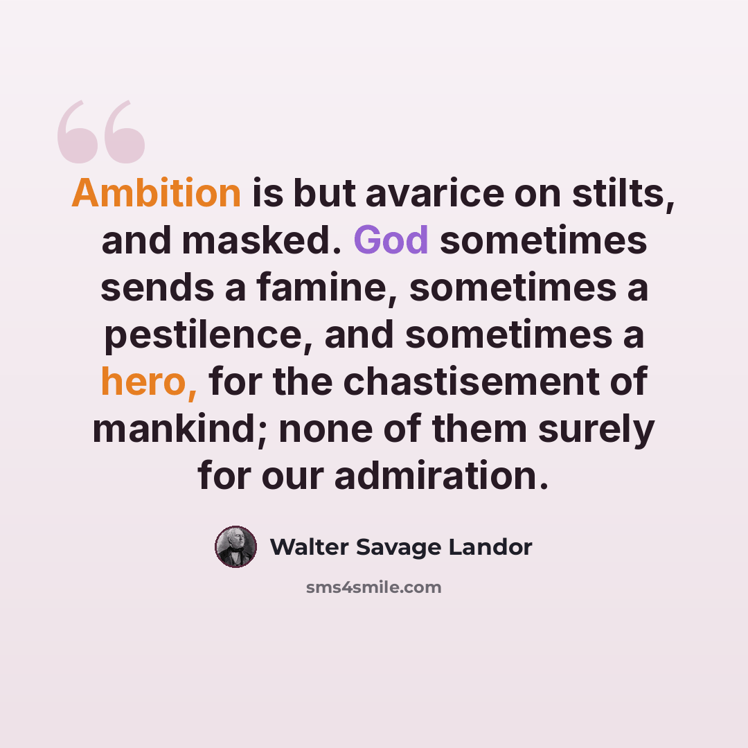 “Ambition is but avarice on stilts, and masked. God sometimes sends a famine, sometimes a pestilence, and sometimes a hero, for the chastisement of mankind; none of them surely for our admiration.” quote by Walter Savage Landor