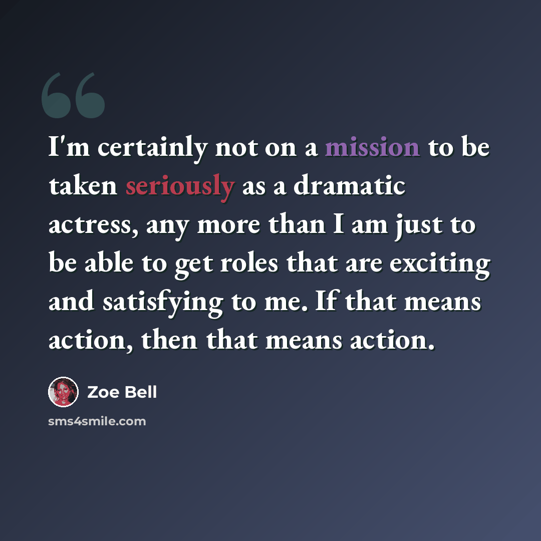 “I'm certainly not on a mission to be taken seriously as a dramatic actress, any more than I am just to be able to get roles that are exciting and satisfying to me. If that means action, then that means action.” quote by Zoe Bell