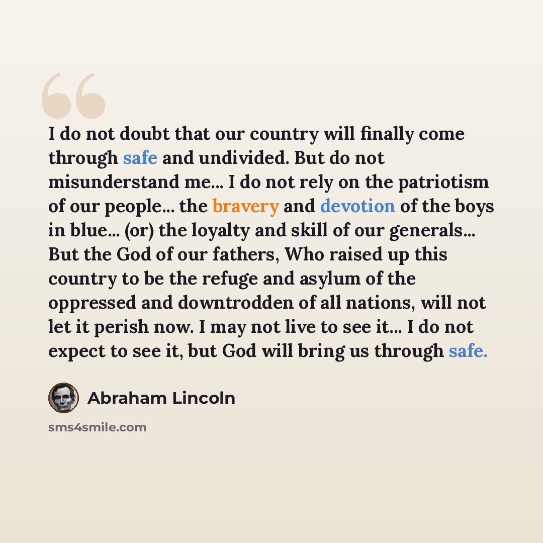 “I do not doubt that our country will finally come through safe and undivided. But do not misunderstand me... I do not rely on the patriotism of our people... the bravery and devotion of the boys in blue... (or) the loyalty and skill of our generals... But the God of our fathers, Who raised up this…” quote by Abraham Lincoln