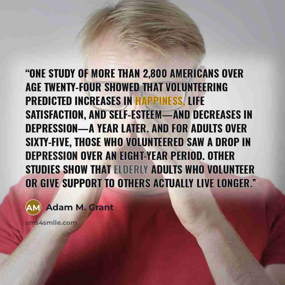 “One study of more than 2,800 Americans over age twenty-four showed that volunteering predicted increases in happiness, life satisfaction, and self-esteem—and decreases in depression—a year later. And for adults over sixty-five, those who volunteered saw a drop in depression over an eight-year…” quote by Adam M. Grant