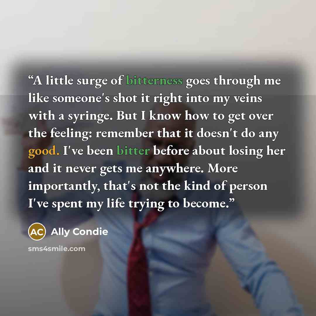 “A little surge of bitterness goes through me like someone's shot it right into my veins with a syringe. But I know how to get over the feeling: remember that it doesn't do any good. I've been bitter before about losing her and it never gets me anywhere. More importantly, that's not the kind of…” quote by Ally Condie