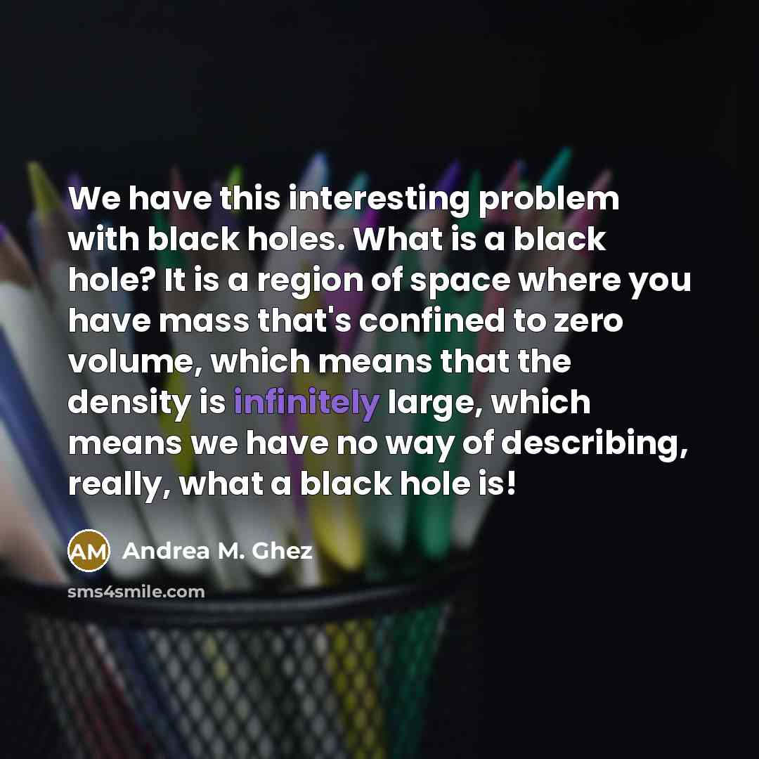 “We have this interesting problem with black holes. What is a black hole? It is a region of space where you have mass that's confined to zero volume, which means that the density is infinitely large, which means we have no way of describing, really, what a black hole is!” quote by Andrea M. Ghez