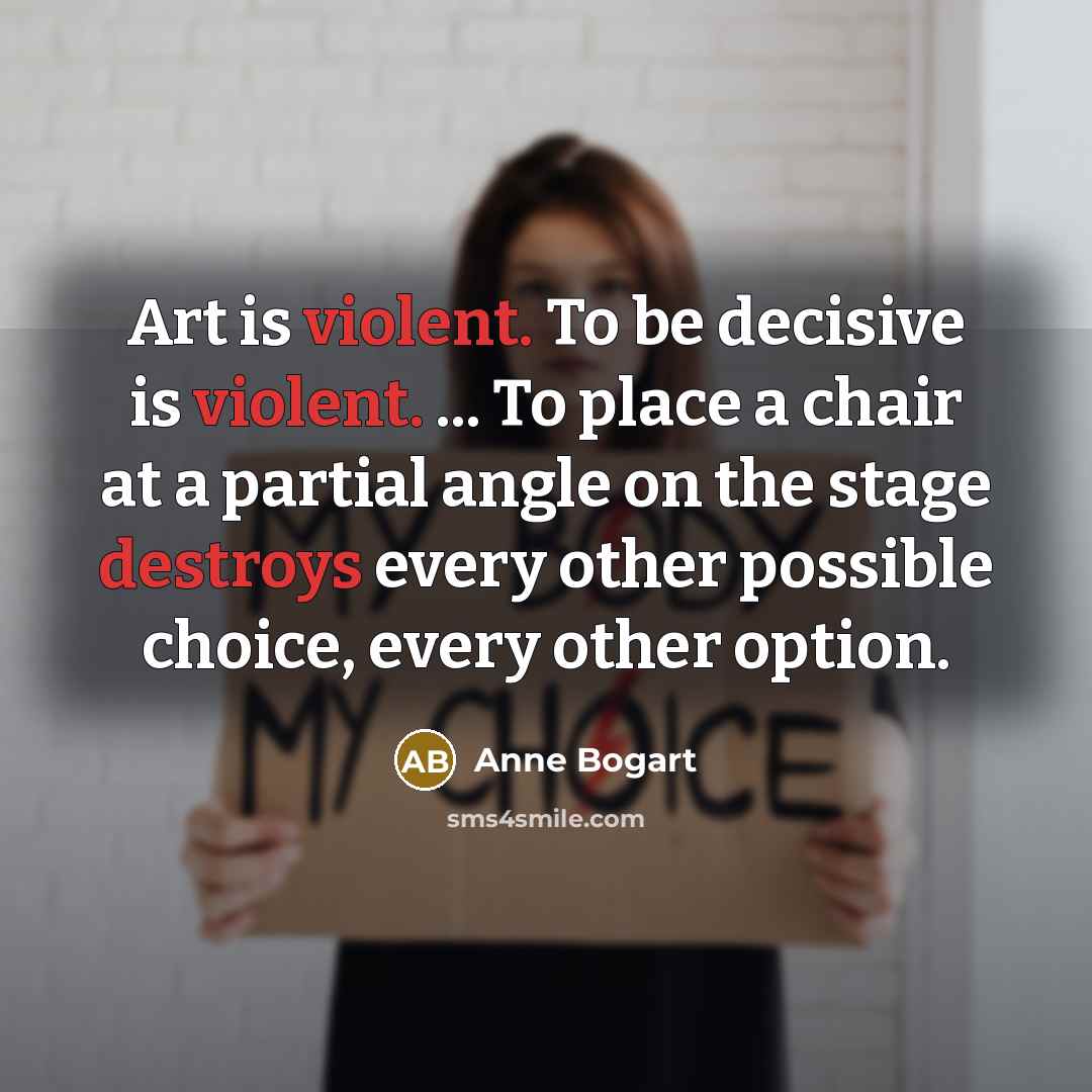 “Art is violent. To be decisive is violent. ... To place a chair at a partial angle on the stage destroys every other possible choice, every other option.” quote by Anne Bogart