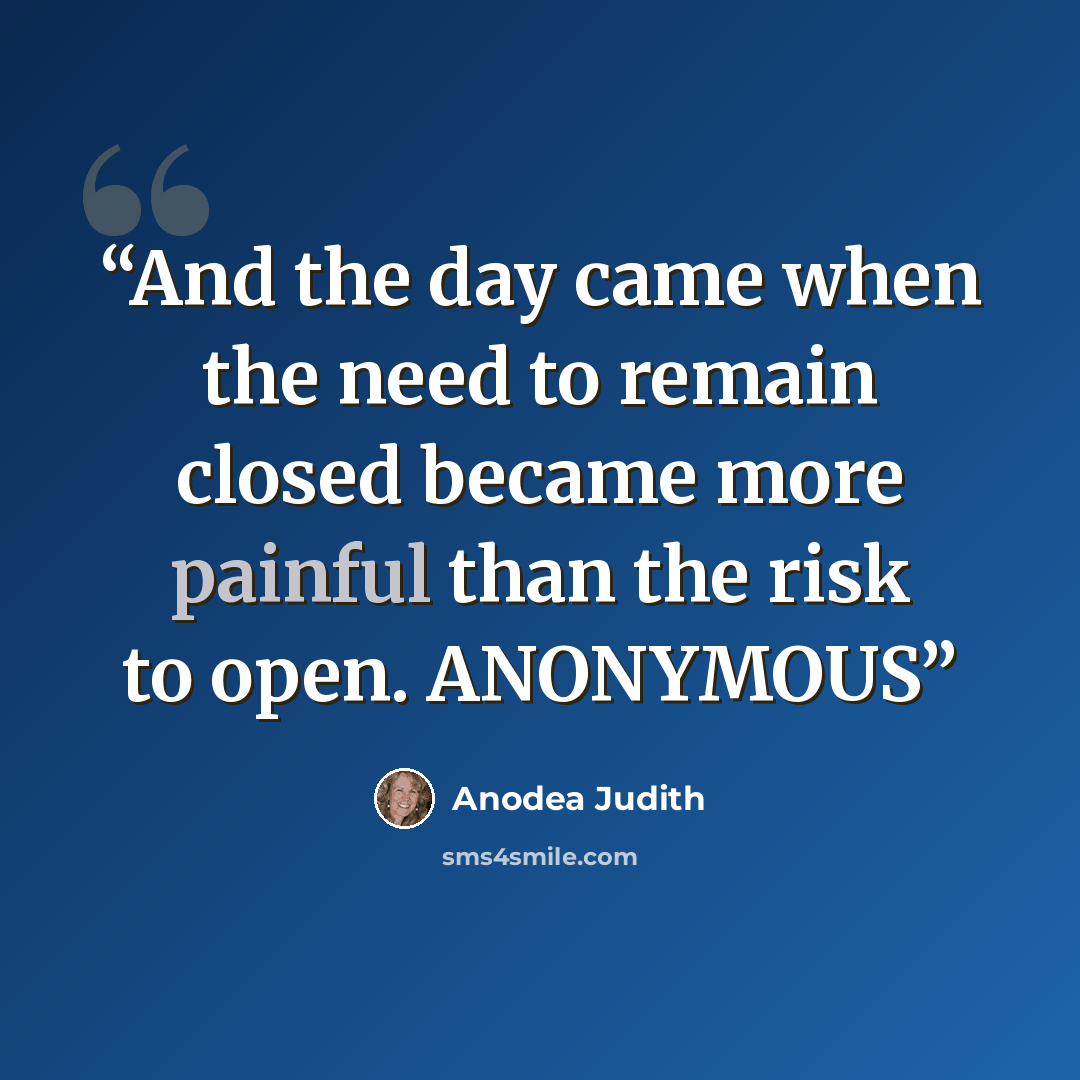 “And the day came when the need to remain closed became more painful than the risk to open. ANONYMOUS” quote by Anodea Judith