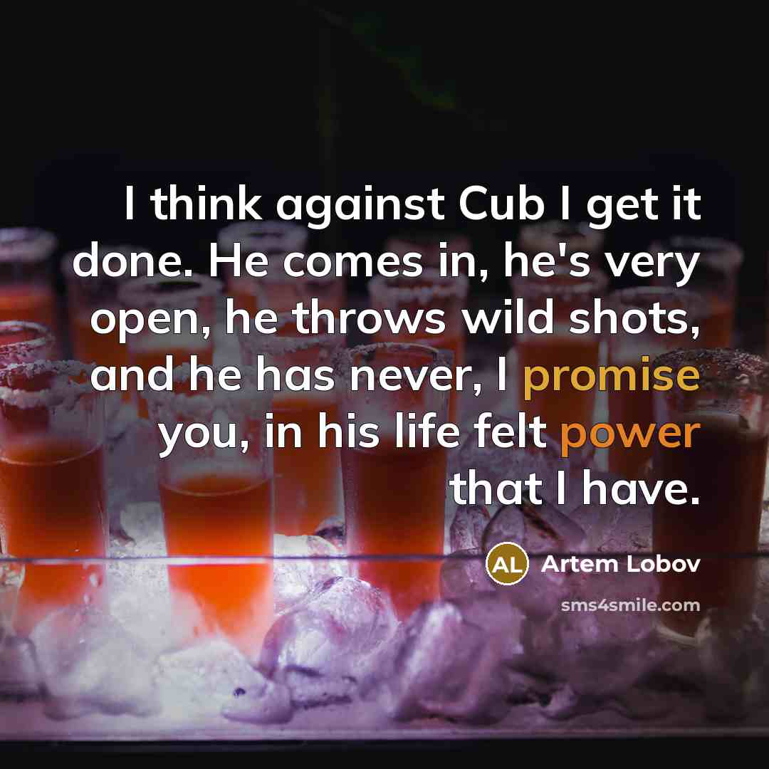 “I think against Cub I get it done. He comes in, he's very open, he throws wild shots, and he has never, I promise you, in his life felt power that I have.” quote by Artem Lobov