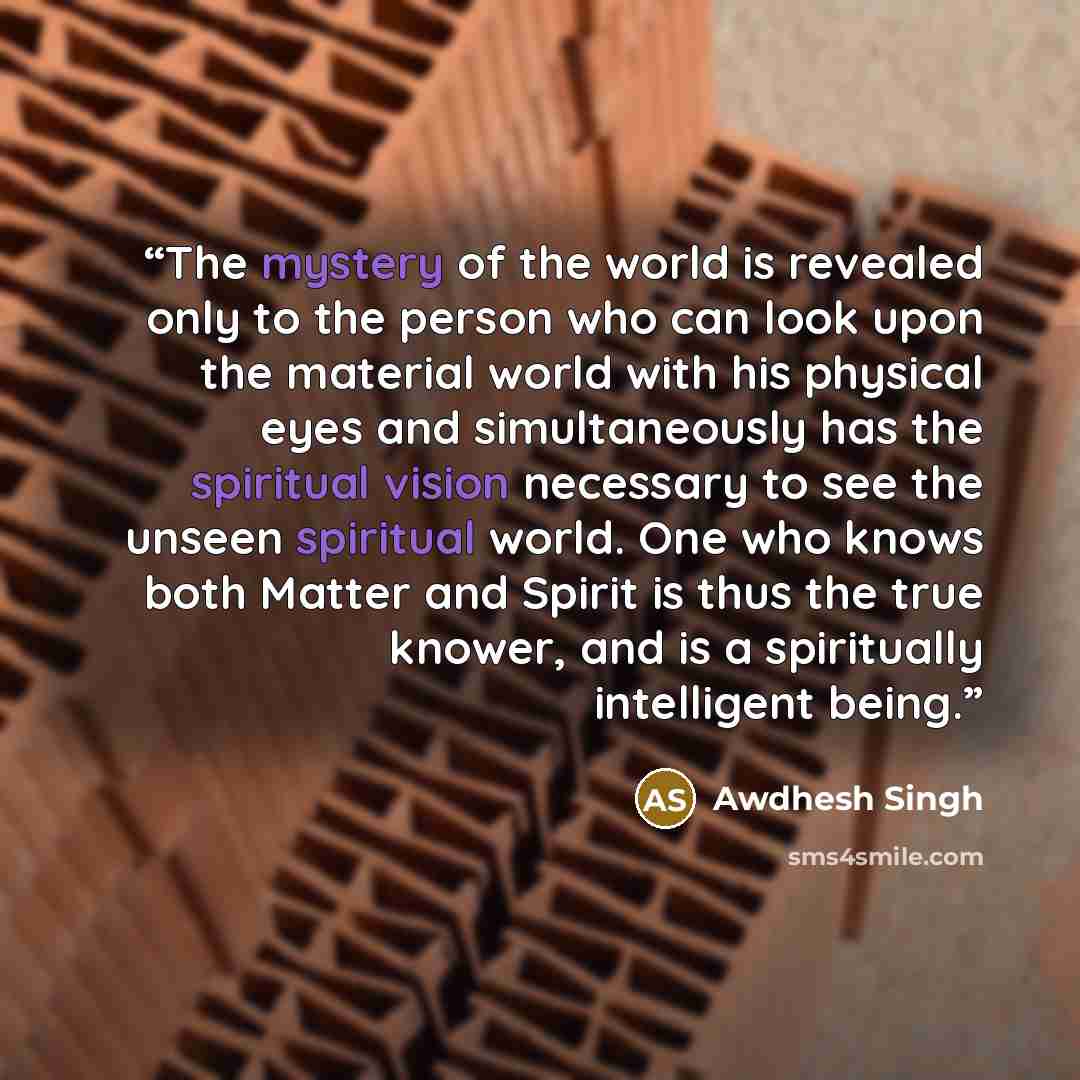 “The mystery of the world is revealed only to the person who can look upon the material world with his physical eyes and simultaneously has the spiritual vision necessary to see the unseen spiritual world. One who knows both Matter and Spirit is thus the true knower, and is a spiritually…” quote by Awdhesh Singh