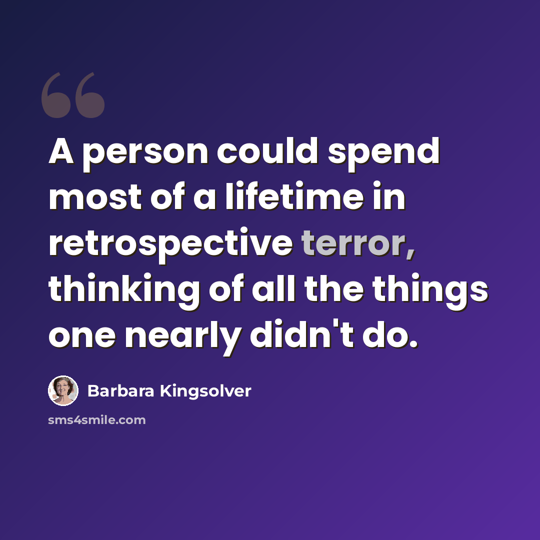 “A person could spend most of a lifetime in retrospective terror, thinking of all the things one nearly didn't do.” quote by Barbara Kingsolver