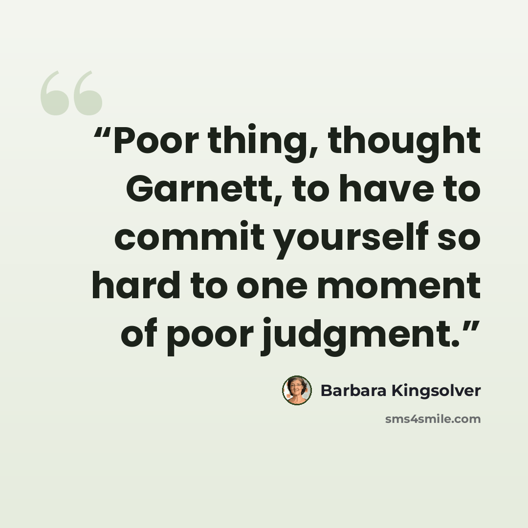 “Poor thing, thought Garnett, to have to commit yourself so hard to one moment of poor judgment.” quote by Barbara Kingsolver