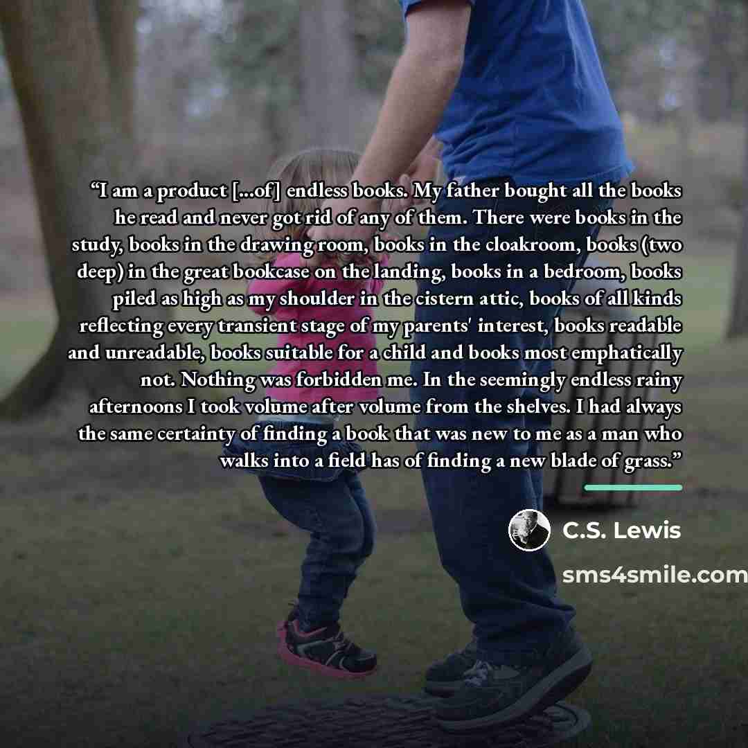 “I am a product [...of] endless books. My father bought all the books he read and never got rid of any of them. There were books in the study, books in the drawing room, books in the cloakroom, books (two deep) in the great bookcase on the landing, books in a bedroom, books piled as high as my…” quote by C.S. Lewis