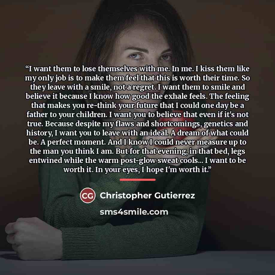 “I want them to lose themselves with me. In me. I kiss them like my only job is to make them feel that this is worth their time. So they leave with a smile, not a regret. I want them to smile and believe it because I know how good the exhale feels. The feeling that makes you re-think your future…” quote by Christopher Gutierrez