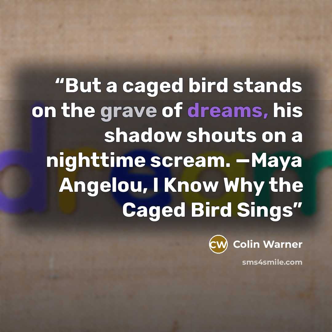 “But a caged bird stands on the grave of dreams, his shadow shouts on a nighttime scream. —Maya Angelou, I Know Why the Caged Bird Sings” quote by Colin Warner