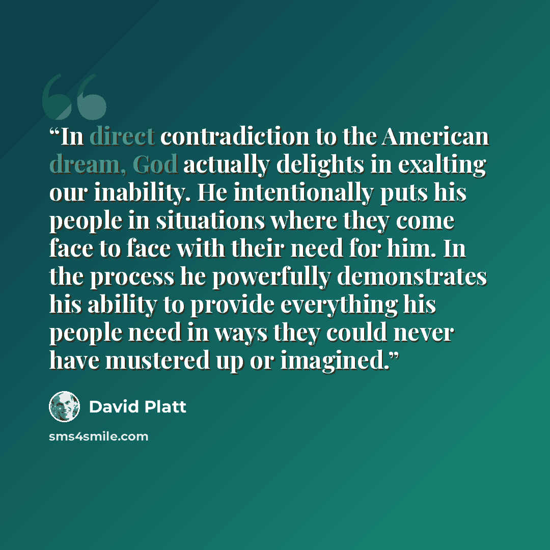 “In direct contradiction to the American dream, God actually delights in exalting our inability. He intentionally puts his people in situations where they come face to face with their need for him. In the process he powerfully demonstrates his ability to provide everything his people need in ways…” quote by David Platt