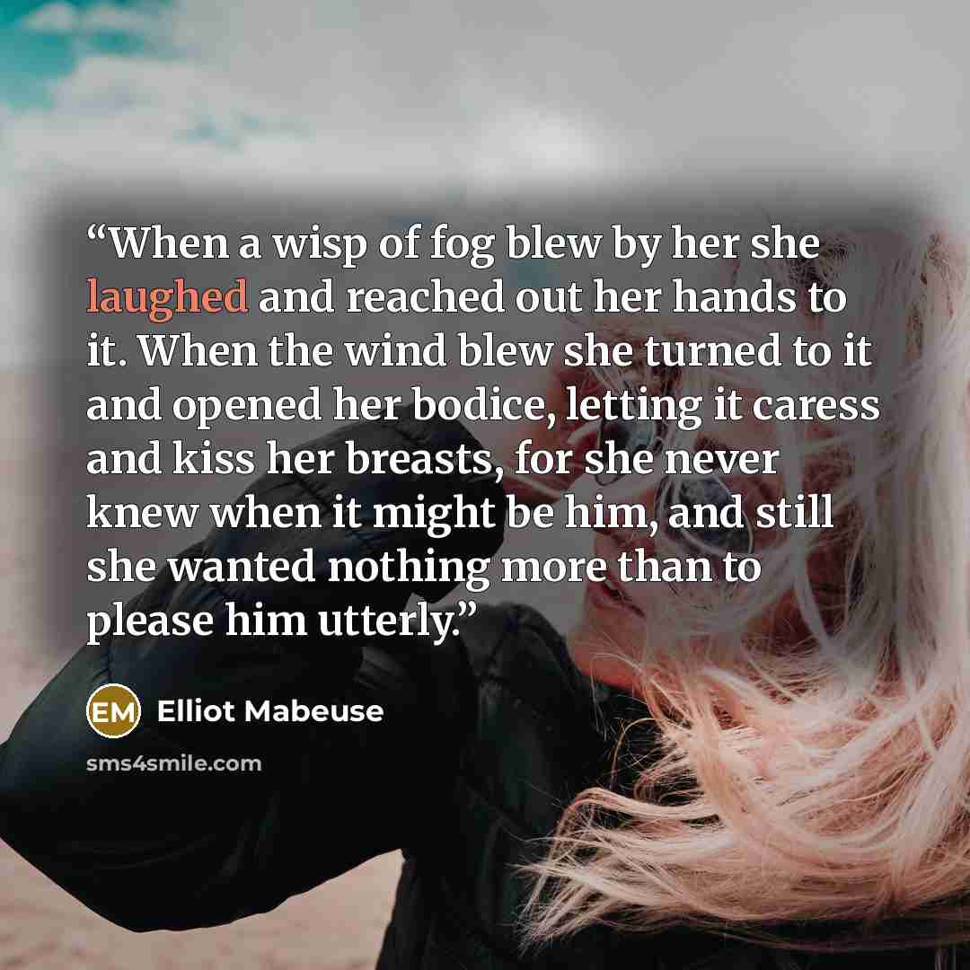 “When a wisp of fog blew by her she laughed and reached out her hands to it. When the wind blew she turned to it and opened her bodice, letting it caress and kiss her breasts, for she never knew when it might be him, and still she wanted nothing more than to please him utterly.” quote by Elliot Mabeuse
