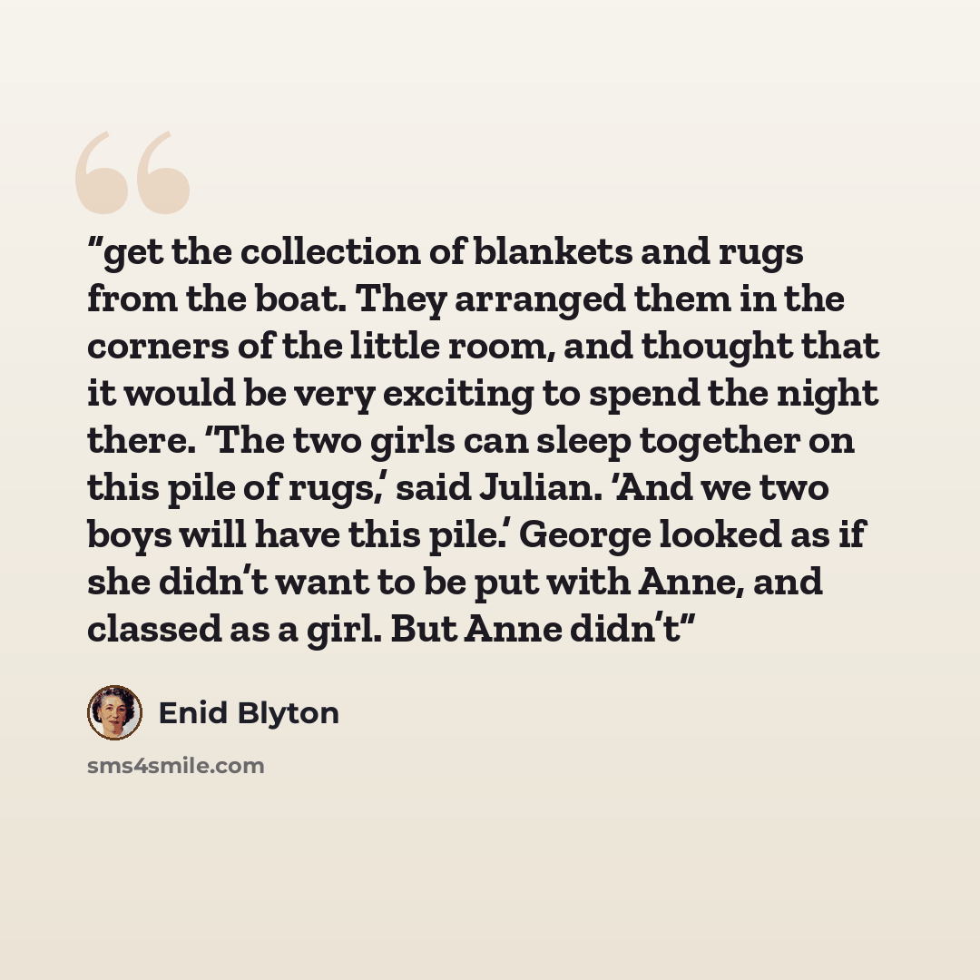 “get the collection of blankets and rugs from the boat. They arranged them in the corners of the little room, and thought that it would be very exciting to spend the night there. ‘The two girls can sleep together on this pile of rugs,’ said Julian. ‘And we two boys will have this pile.’ George…” quote by Enid Blyton