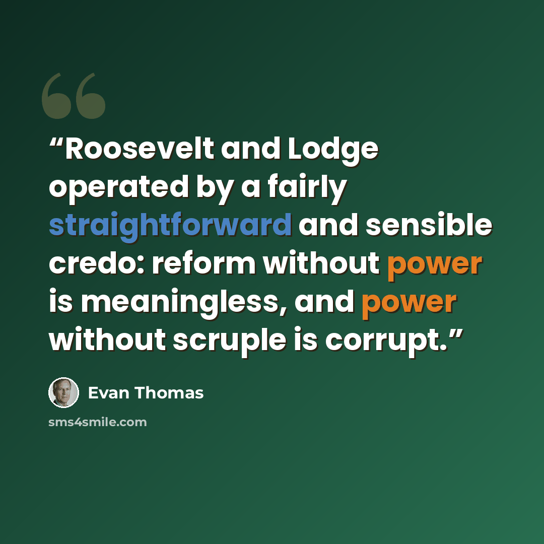 “Roosevelt and Lodge operated by a fairly straightforward and sensible credo: reform without power is meaningless, and power without scruple is corrupt.” quote by Evan Thomas